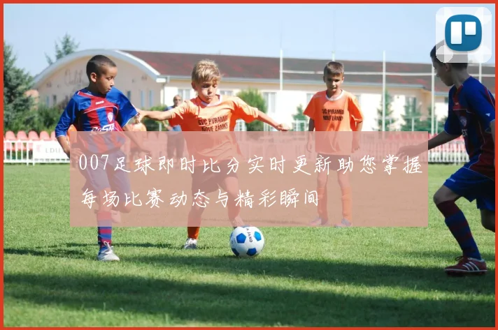 007足球即时比分实时更新助您掌握每场比赛动态与精彩瞬间