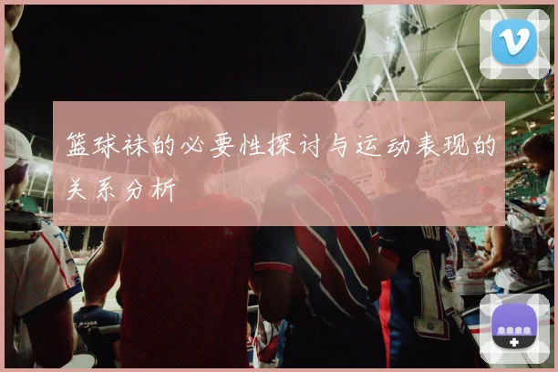 篮球袜的必要性探讨与运动表现的关系分析