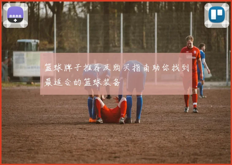篮球牌子推荐及购买指南助你找到最适合的篮球装备