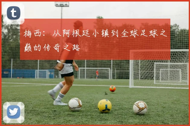 梅西：从阿根廷小镇到全球足球之巅的传奇之路