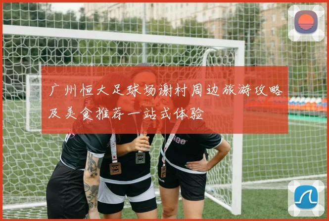 广州恒大足球场谢村周边旅游攻略及美食推荐一站式体验