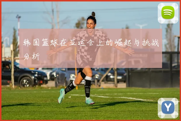 韩国篮球在亚运会上的崛起与挑战分析