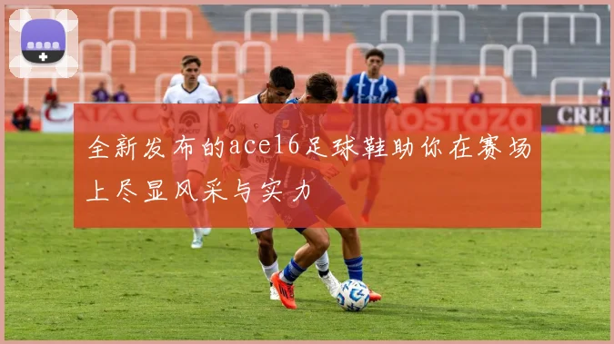 全新发布的ace16足球鞋助你在赛场上尽显风采与实力