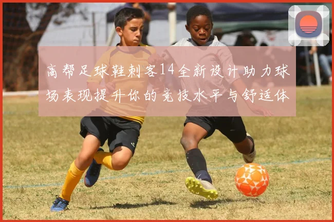 高帮足球鞋刺客14全新设计助力球场表现提升你的竞技水平与舒适体验