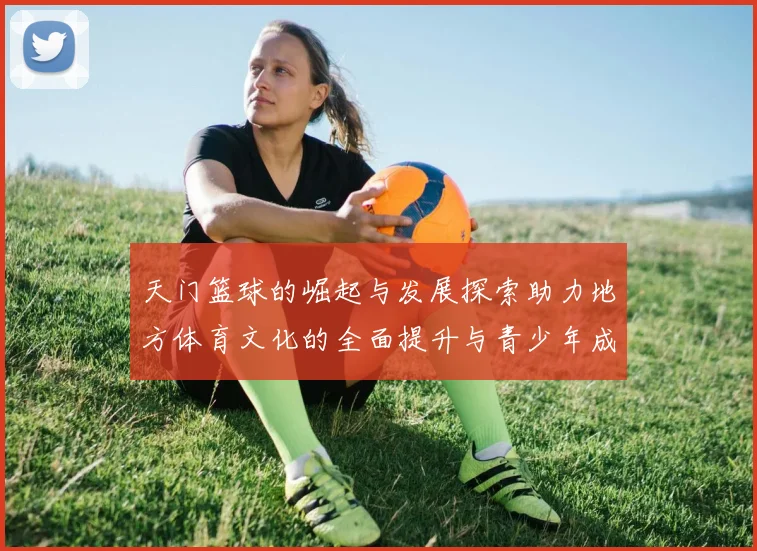 天门篮球的崛起与发展探索助力地方体育文化的全面提升与青少年成长