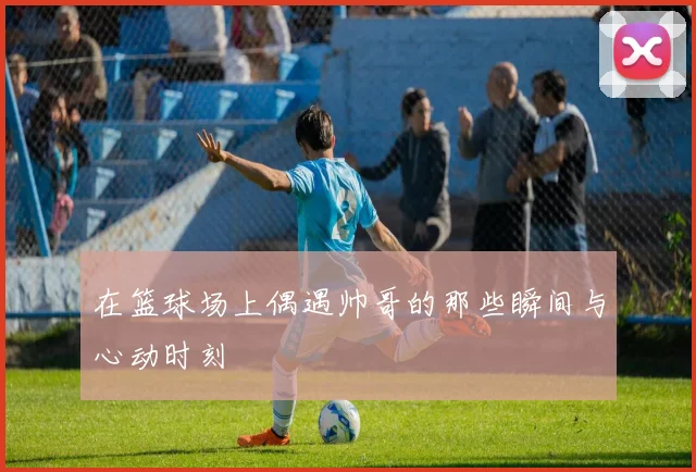 在篮球场上偶遇帅哥的那些瞬间与心动时刻