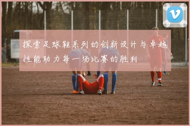 探索足球鞋系列的创新设计与卓越性能助力每一场比赛的胜利